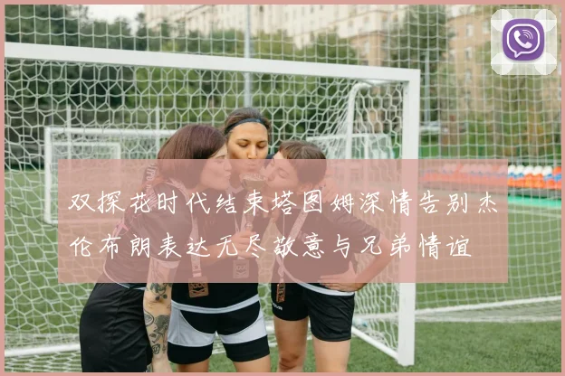 双探花时代结束塔图姆深情告别杰伦布朗表达无尽敬意与兄弟情谊