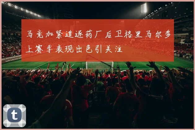 马竞加紧追逐药厂后卫格里马尔多上赛季表现出色引关注