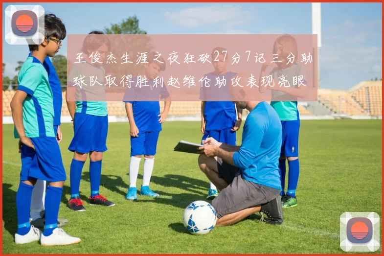 王俊杰生涯之夜狂砍27分7记三分助球队取得胜利赵维伦助攻表现亮眼