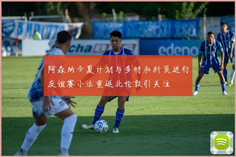 阿森纳今夏计划与多特和科莫进行友谊赛小法重返北伦敦引关注
