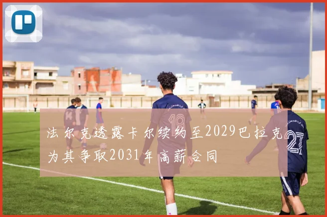 法尔克透露卡尔续约至2029巴拉克为其争取2031年高薪合同