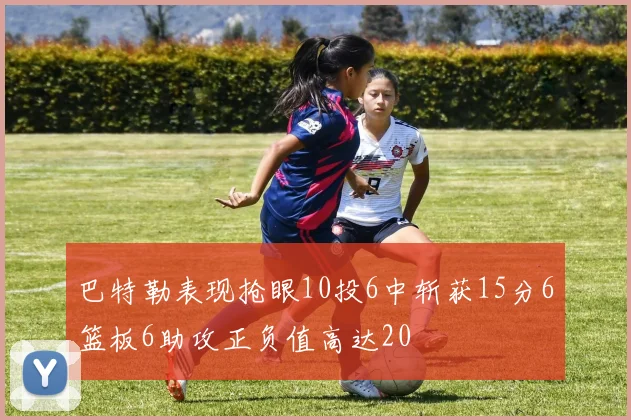 巴特勒表现抢眼10投6中斩获15分6篮板6助攻正负值高达20