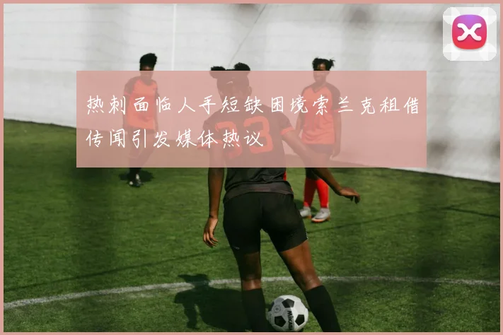 热刺面临人手短缺困境索兰克租借传闻引发媒体热议
