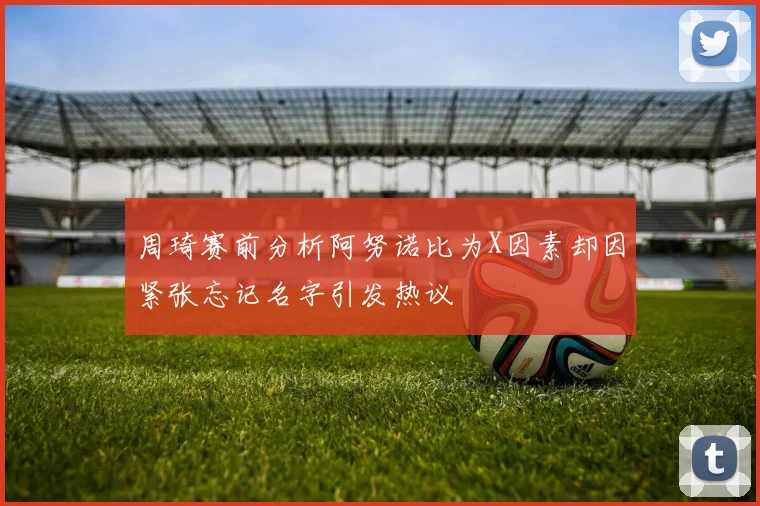 周琦赛前分析阿努诺比为X因素却因紧张忘记名字引发热议