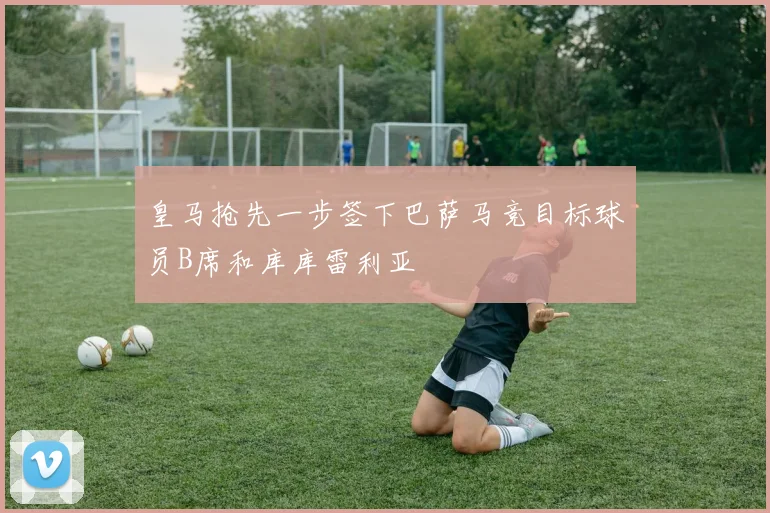 皇马抢先一步签下巴萨马竞目标球员B席和库库雷利亚