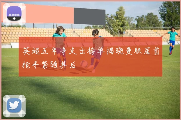 英超五年净支出榜单揭晓曼联居首枪手紧随其后