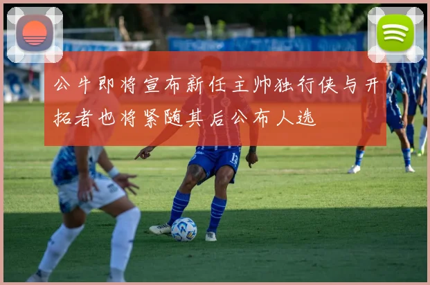 公牛即将宣布新任主帅独行侠与开拓者也将紧随其后公布人选