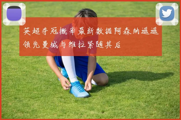 英超夺冠概率最新数据阿森纳遥遥领先曼城与维拉紧随其后