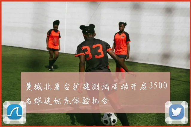 曼城北看台扩建测试活动开启3500名球迷优先体验机会