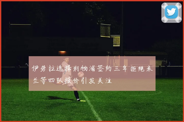 伊劳拉选择利物浦签约三年拒绝米兰等四队报价引发关注