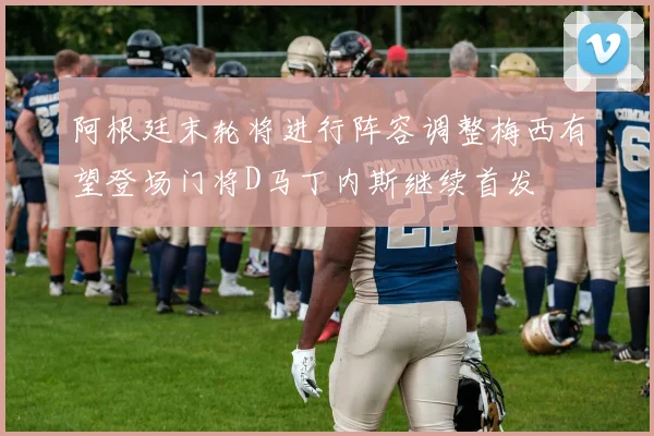 阿根廷末轮将进行阵容调整梅西有望登场门将D马丁内斯继续首发