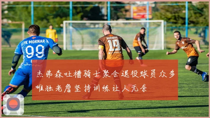 杰弗森吐槽骑士聚会退役球员众多唯独老詹坚持训练让人无奈