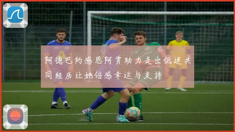 阿德巴约感恩阿贾助力走出低迷共同经历让她倍感幸运与支持