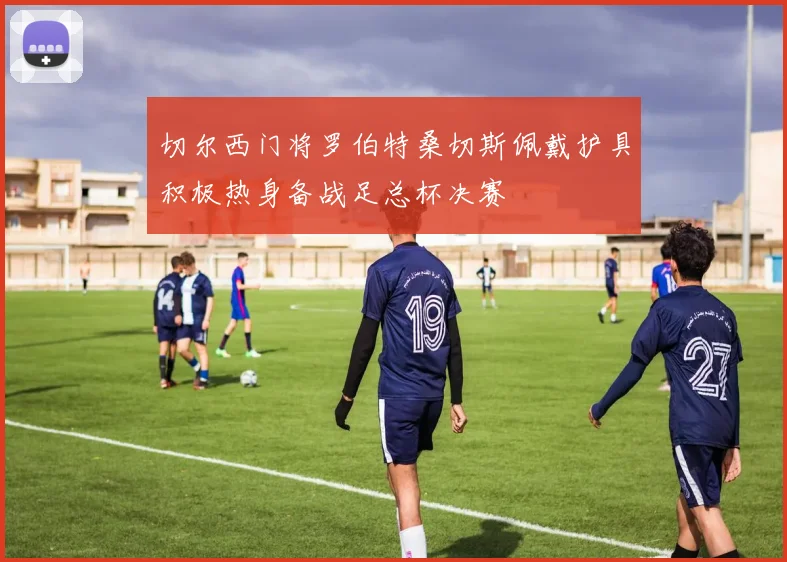 切尔西门将罗伯特桑切斯佩戴护具积极热身备战足总杯决赛