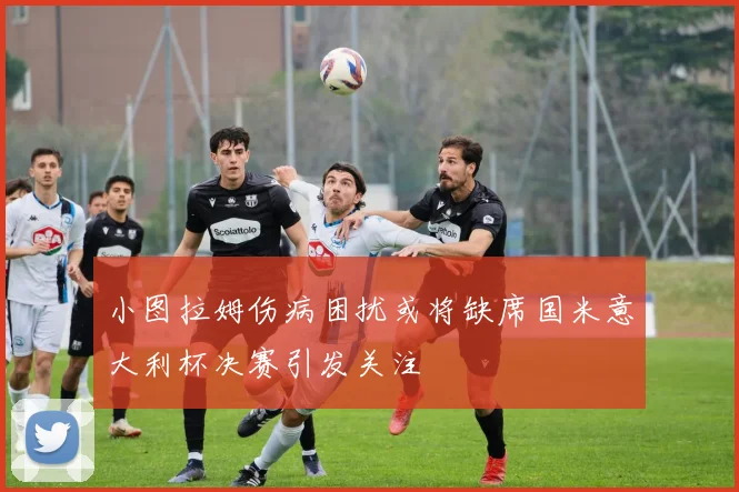 小图拉姆伤病困扰或将缺席国米意大利杯决赛引发关注