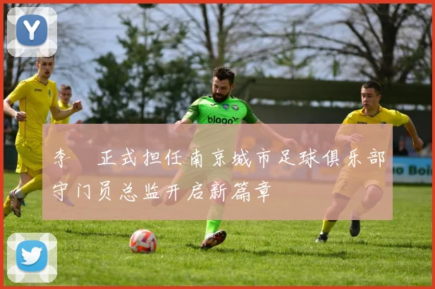 李勣正式担任南京城市足球俱乐部守门员总监开启新篇章