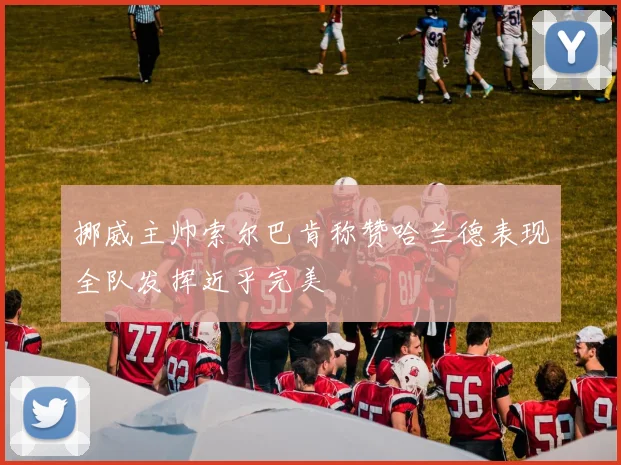 挪威主帅索尔巴肯称赞哈兰德表现全队发挥近乎完美