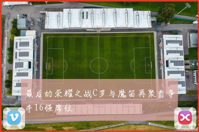 最后的荣耀之战C罗与魔笛再聚首争夺16强席位