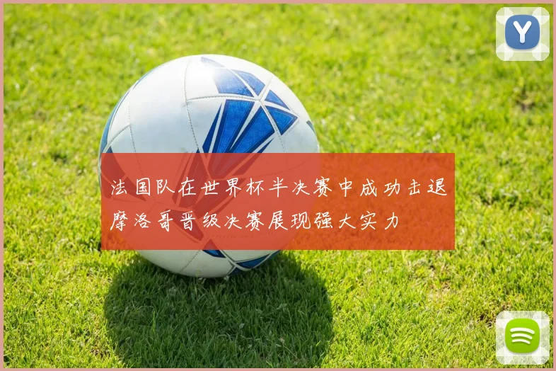 法国队在世界杯半决赛中成功击退摩洛哥晋级决赛展现强大实力