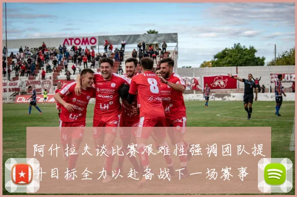 阿什拉夫谈比赛艰难性强调团队提升目标全力以赴备战下一场赛事
