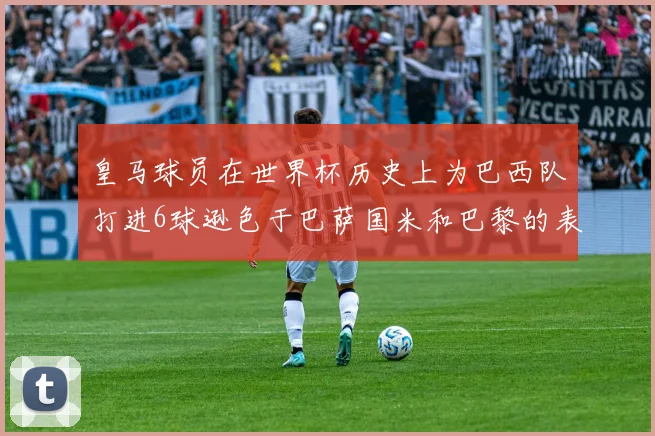 皇马球员在世界杯历史上为巴西队打进6球逊色于巴萨国米和巴黎的表现